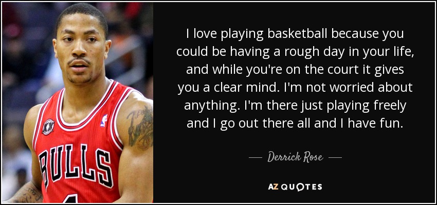 I love playing basketball because you could be having a rough day in your life, and while you're on the court it gives you a clear mind. I'm not worried about anything. I'm there just playing freely and I go out there all and I have fun. - Derrick Rose