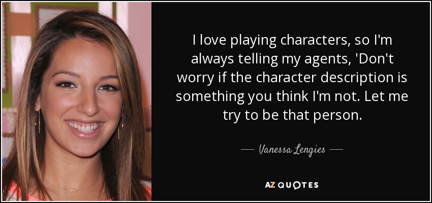 I love playing characters, so I'm always telling my agents, 'Don't worry if the character description is something you think I'm not. Let me try to be that person. - Vanessa Lengies