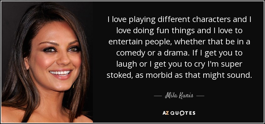 I love playing different characters and I love doing fun things and I love to entertain people, whether that be in a comedy or a drama. If I get you to laugh or I get you to cry I'm super stoked, as morbid as that might sound. - Mila Kunis