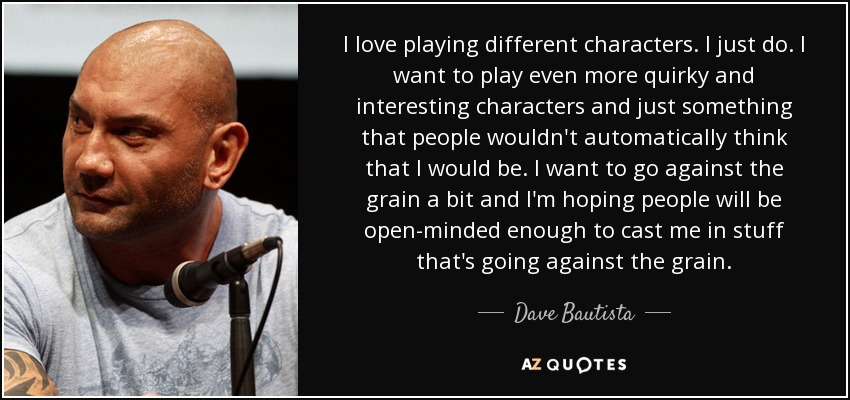 I love playing different characters. I just do. I want to play even more quirky and interesting characters and just something that people wouldn't automatically think that I would be. I want to go against the grain a bit and I'm hoping people will be open-minded enough to cast me in stuff that's going against the grain. - Dave Bautista