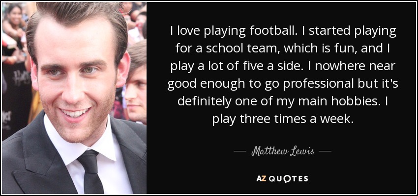 I love playing football. I started playing for a school team, which is fun, and I play a lot of five a side. I nowhere near good enough to go professional but it's definitely one of my main hobbies. I play three times a week. - Matthew Lewis