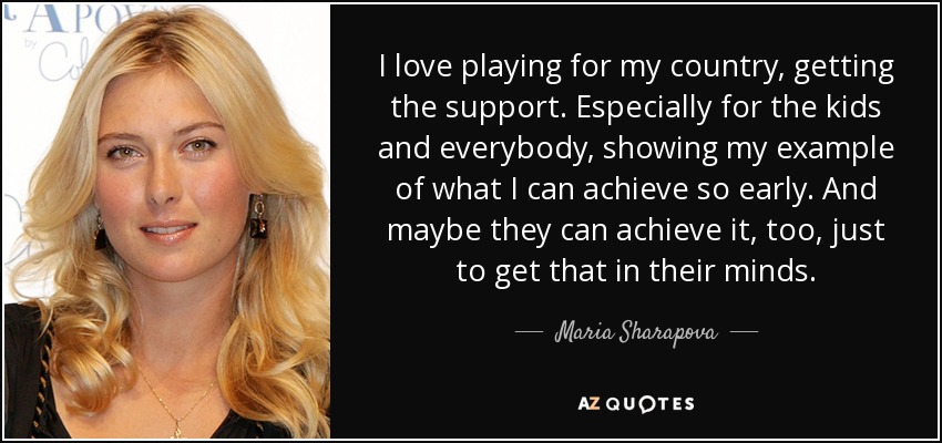 I love playing for my country, getting the support. Especially for the kids and everybody, showing my example of what I can achieve so early. And maybe they can achieve it, too, just to get that in their minds. - Maria Sharapova