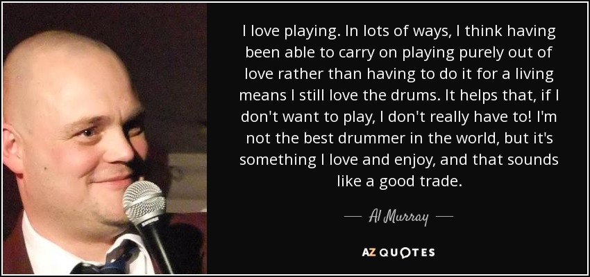 I love playing. In lots of ways, I think having been able to carry on playing purely out of love rather than having to do it for a living means I still love the drums. It helps that, if I don't want to play, I don't really have to! I'm not the best drummer in the world, but it's something I love and enjoy, and that sounds like a good trade. - Al Murray