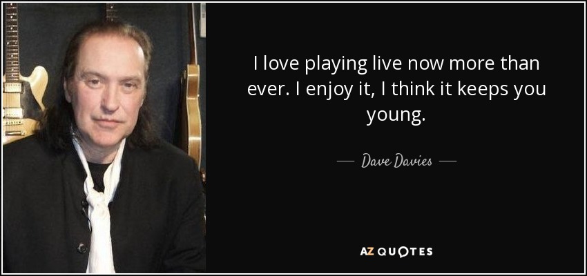 I love playing live now more than ever. I enjoy it, I think it keeps you young. - Dave Davies