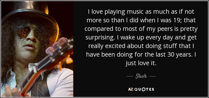 I love playing music as much as if not more so than I did when I was 19; that compared to most of my peers is pretty surprising. I wake up every day and get really excited about doing stuff that I have been doing for the last 30 years. I just love it. - Slash