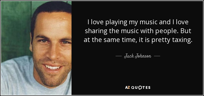 I love playing my music and I love sharing the music with people. But at the same time, it is pretty taxing. - Jack Johnson