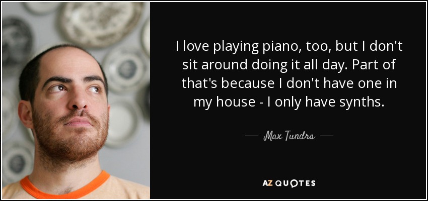 I love playing piano, too, but I don't sit around doing it all day. Part of that's because I don't have one in my house - I only have synths. - Max Tundra