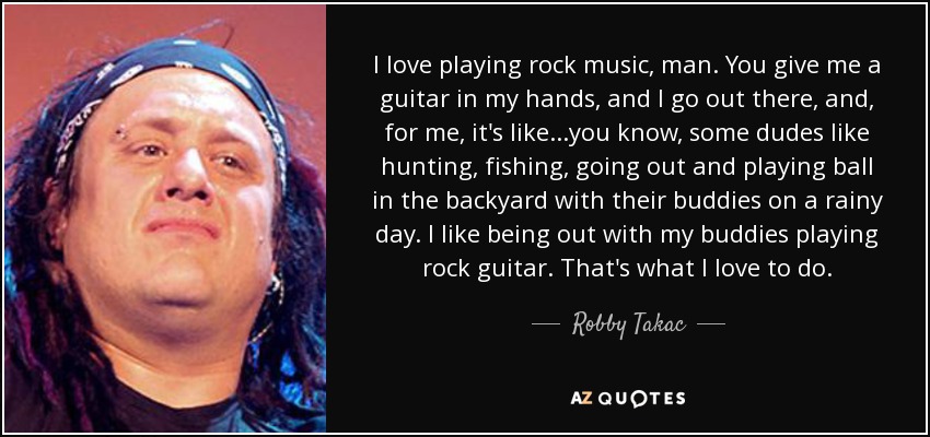 I love playing rock music, man. You give me a guitar in my hands, and I go out there, and, for me, it's like...you know, some dudes like hunting, fishing, going out and playing ball in the backyard with their buddies on a rainy day. I like being out with my buddies playing rock guitar. That's what I love to do. - Robby Takac