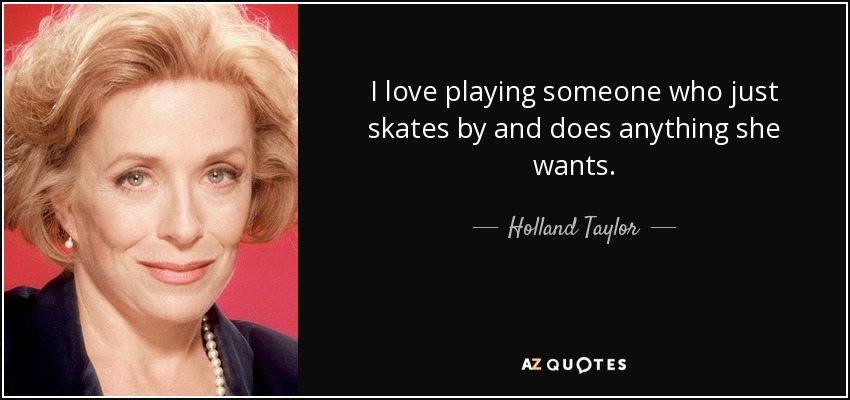I love playing someone who just skates by and does anything she wants. - Holland Taylor