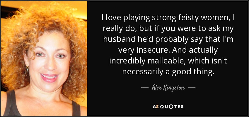 I love playing strong feisty women, I really do, but if you were to ask my husband he'd probably say that I'm very insecure. And actually incredibly malleable, which isn't necessarily a good thing. - Alex Kingston