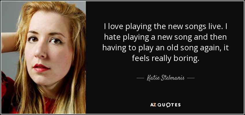 I love playing the new songs live. I hate playing a new song and then having to play an old song again, it feels really boring. - Katie Stelmanis