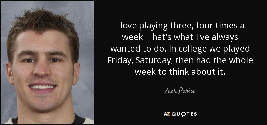 I love playing three, four times a week. That's what I've always wanted to do. In college we played Friday, Saturday, then had the whole week to think about it. - Zach Parise