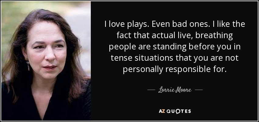 I love plays. Even bad ones. I like the fact that actual live, breathing people are standing before you in tense situations that you are not personally responsible for. - Lorrie Moore
