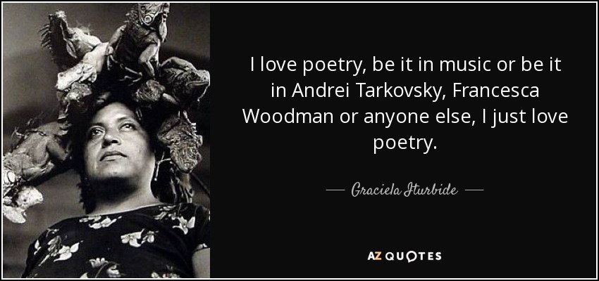 I love poetry, be it in music or be it in Andrei Tarkovsky, Francesca Woodman or anyone else, I just love poetry. - Graciela Iturbide