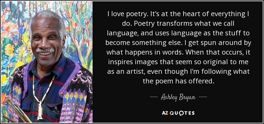 I love poetry. It's at the heart of everything I do. Poetry transforms what we call language, and uses language as the stuff to become something else. I get spun around by what happens in words. When that occurs, it inspires images that seem so original to me as an artist, even though I'm following what the poem has offered. - Ashley Bryan