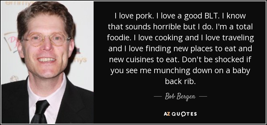 I love pork. I love a good BLT. I know that sounds horrible but I do. I'm a total foodie. I love cooking and I love traveling and I love finding new places to eat and new cuisines to eat. Don't be shocked if you see me munching down on a baby back rib. - Bob Bergen