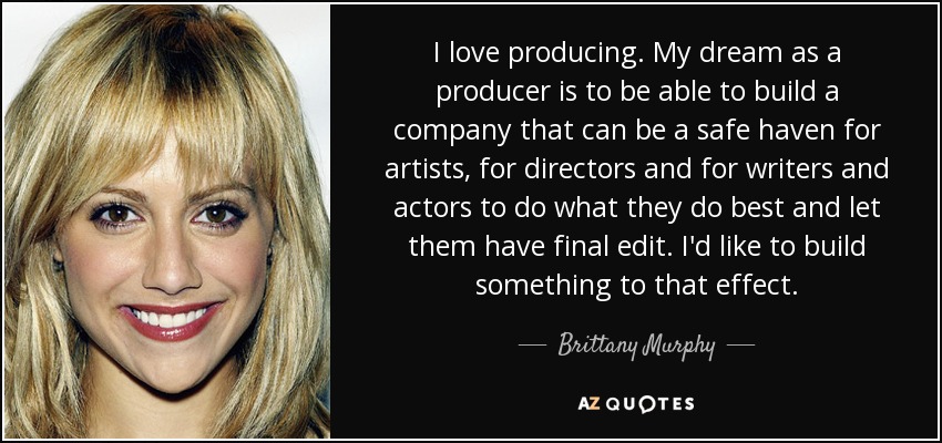 I love producing. My dream as a producer is to be able to build a company that can be a safe haven for artists, for directors and for writers and actors to do what they do best and let them have final edit. I'd like to build something to that effect. - Brittany Murphy
