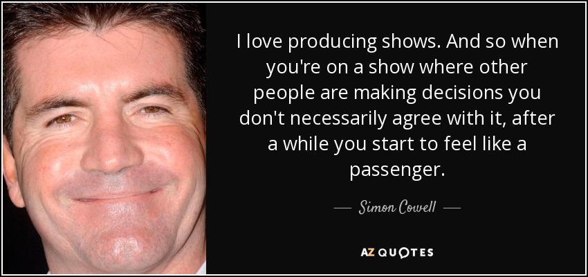 I love producing shows. And so when you're on a show where other people are making decisions you don't necessarily agree with it, after a while you start to feel like a passenger. - Simon Cowell
