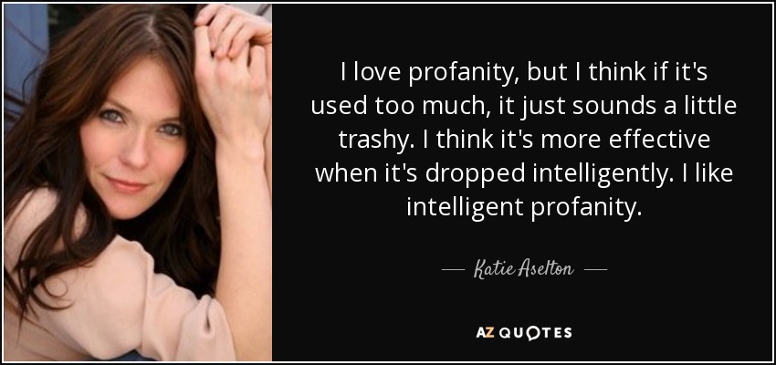 I love profanity, but I think if it's used too much, it just sounds a little trashy. I think it's more effective when it's dropped intelligently. I like intelligent profanity. - Katie Aselton
