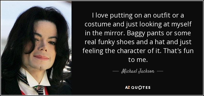 I love putting on an outfit or a costume and just looking at myself in the mirror. Baggy pants or some real funky shoes and a hat and just feeling the character of it. That's fun to me. - Michael Jackson