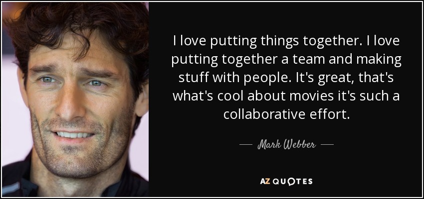 I love putting things together. I love putting together a team and making stuff with people. It's great, that's what's cool about movies it's such a collaborative effort. - Mark Webber