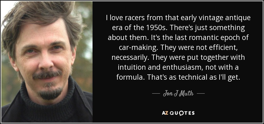 I love racers from that early vintage antique era of the 1950s. There's just something about them. It's the last romantic epoch of car-making. They were not efficient, necessarily. They were put together with intuition and enthusiasm, not with a formula. That's as technical as I'll get. - Jon J Muth