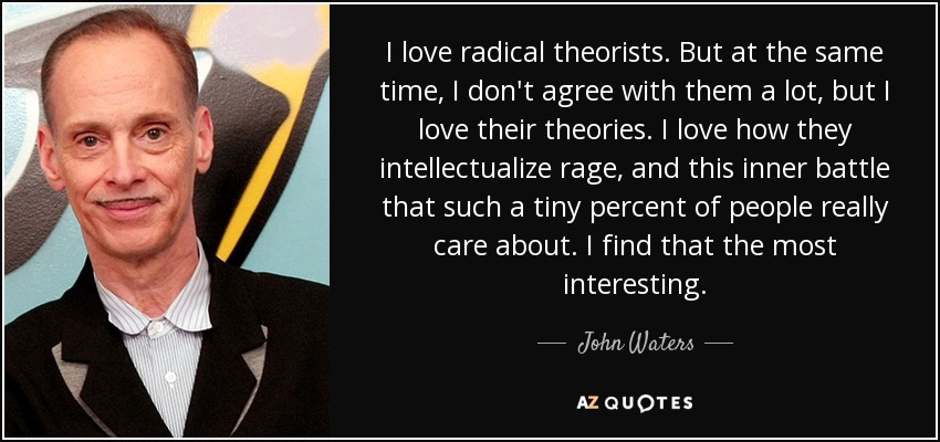 I love radical theorists. But at the same time, I don't agree with them a lot, but I love their theories. I love how they intellectualize rage, and this inner battle that such a tiny percent of people really care about. I find that the most interesting. - John Waters