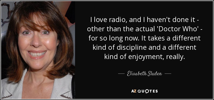 I love radio, and I haven't done it - other than the actual 'Doctor Who' - for so long now. It takes a different kind of discipline and a different kind of enjoyment, really. - Elisabeth Sladen