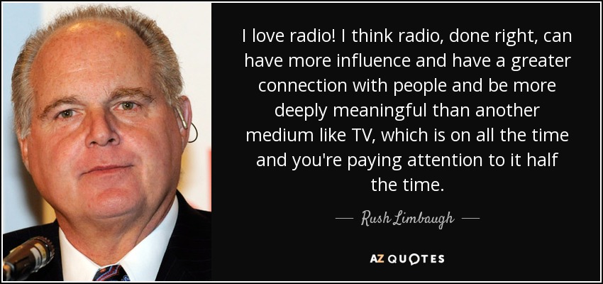 I love radio! I think radio, done right, can have more influence and have a greater connection with people and be more deeply meaningful than another medium like TV, which is on all the time and you're paying attention to it half the time. - Rush Limbaugh