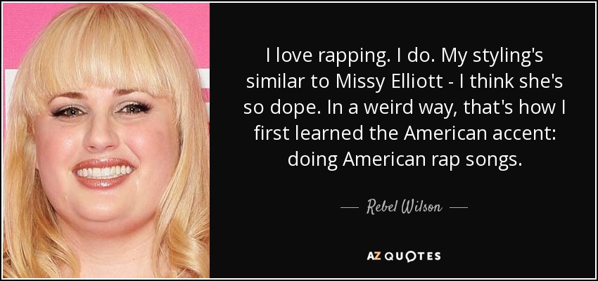 I love rapping. I do. My styling's similar to Missy Elliott - I think she's so dope. In a weird way, that's how I first learned the American accent: doing American rap songs. - Rebel Wilson