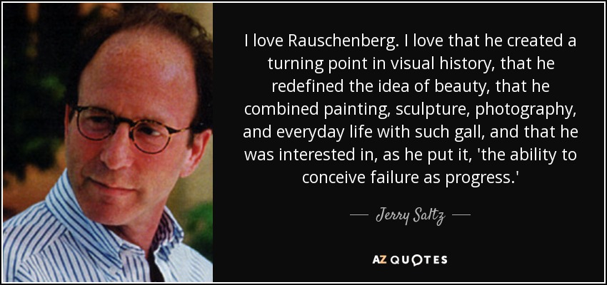 I love Rauschenberg. I love that he created a turning point in visual history, that he redefined the idea of beauty, that he combined painting, sculpture, photography, and everyday life with such gall, and that he was interested in, as he put it, 'the ability to conceive failure as progress.' - Jerry Saltz
