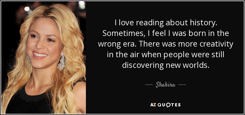 I love reading about history. Sometimes, I feel I was born in the wrong era. There was more creativity in the air when people were still discovering new worlds. - Shakira