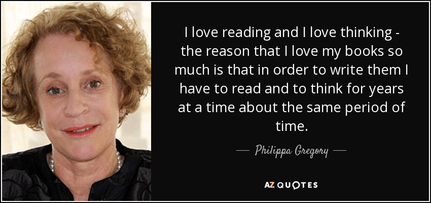 I love reading and I love thinking - the reason that I love my books so much is that in order to write them I have to read and to think for years at a time about the same period of time. - Philippa Gregory