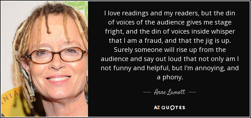 I love readings and my readers, but the din of voices of the audience gives me stage fright, and the din of voices inside whisper that I am a fraud, and that the jig is up. Surely someone will rise up from the audience and say out loud that not only am I not funny and helpful, but I'm annoying, and a phony. - Anne Lamott