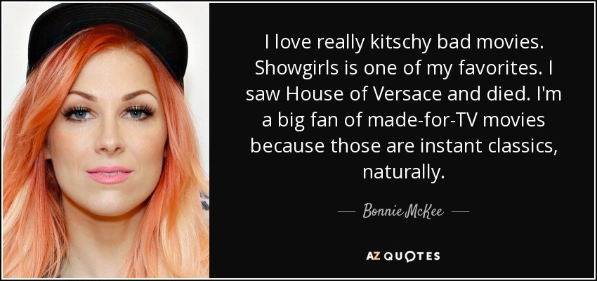I love really kitschy bad movies. Showgirls is one of my favorites. I saw House of Versace and died. I'm a big fan of made-for-TV movies because those are instant classics, naturally. - Bonnie McKee
