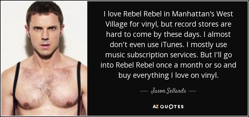 I love Rebel Rebel in Manhattan's West Village for vinyl, but record stores are hard to come by these days. I almost don't even use iTunes. I mostly use music subscription services. But I'll go into Rebel Rebel once a month or so and buy everything I love on vinyl. - Jason Sellards