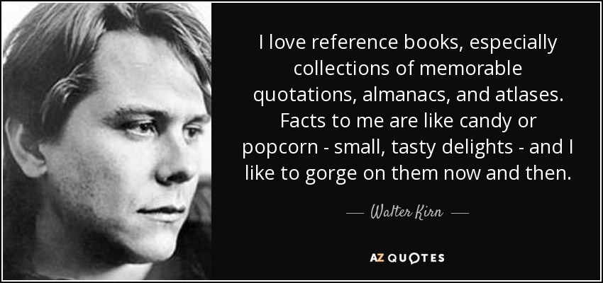 I love reference books, especially collections of memorable quotations, almanacs, and atlases. Facts to me are like candy or popcorn - small, tasty delights - and I like to gorge on them now and then. - Walter Kirn