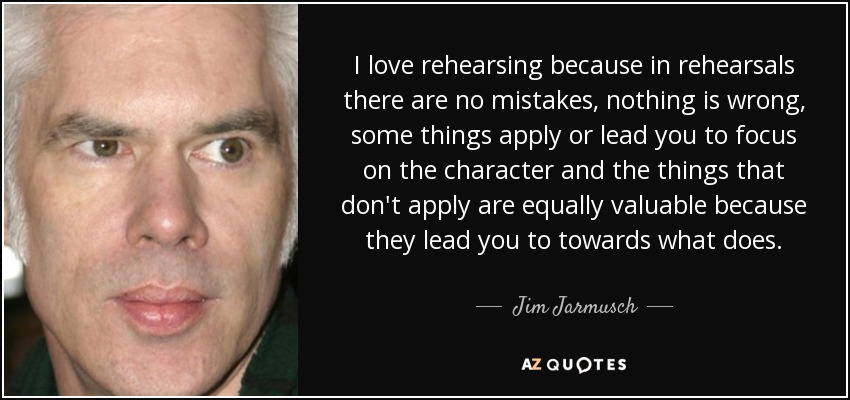 I love rehearsing because in rehearsals there are no mistakes, nothing is wrong, some things apply or lead you to focus on the character and the things that don't apply are equally valuable because they lead you to towards what does. - Jim Jarmusch