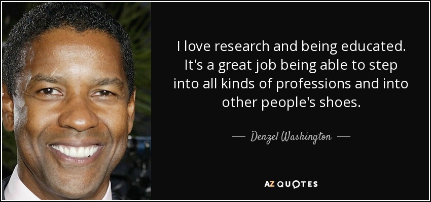 I love research and being educated. It's a great job being able to step into all kinds of professions and into other people's shoes. - Denzel Washington