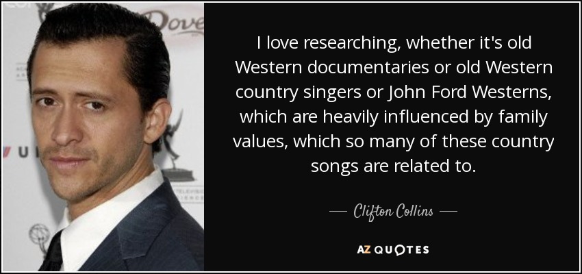 I love researching, whether it's old Western documentaries or old Western country singers or John Ford Westerns, which are heavily influenced by family values, which so many of these country songs are related to. - Clifton Collins, Jr.