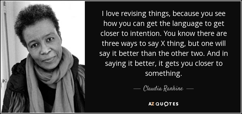 I love revising things, because you see how you can get the language to get closer to intention. You know there are three ways to say X thing, but one will say it better than the other two. And in saying it better, it gets you closer to something. - Claudia Rankine