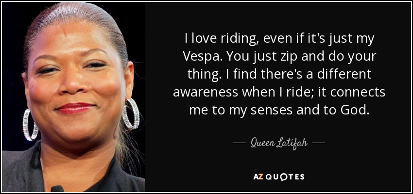 I love riding, even if it's just my Vespa. You just zip and do your thing. I find there's a different awareness when I ride; it connects me to my senses and to God. - Queen Latifah