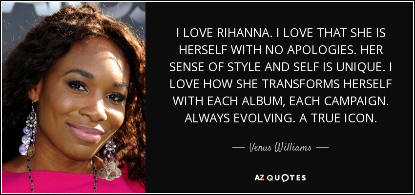 I LOVE RIHANNA. I LOVE THAT SHE IS HERSELF WITH NO APOLOGIES. HER SENSE OF STYLE AND SELF IS UNIQUE. I LOVE HOW SHE TRANSFORMS HERSELF WITH EACH ALBUM, EACH CAMPAIGN. ALWAYS EVOLVING. A TRUE ICON. - Venus Williams