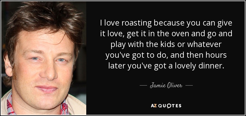 I love roasting because you can give it love, get it in the oven and go and play with the kids or whatever you've got to do, and then hours later you've got a lovely dinner. - Jamie Oliver