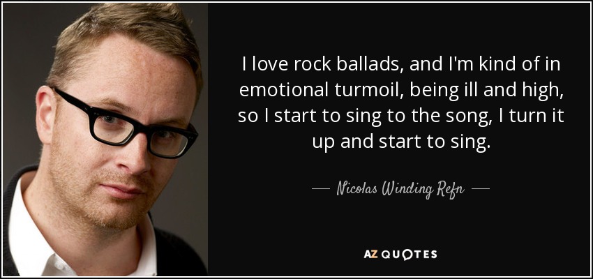 I love rock ballads, and I'm kind of in emotional turmoil, being ill and high, so I start to sing to the song, I turn it up and start to sing. - Nicolas Winding Refn
