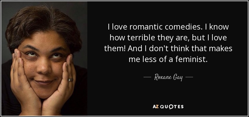 I love romantic comedies. I know how terrible they are, but I love them! And I don't think that makes me less of a feminist. - Roxane Gay