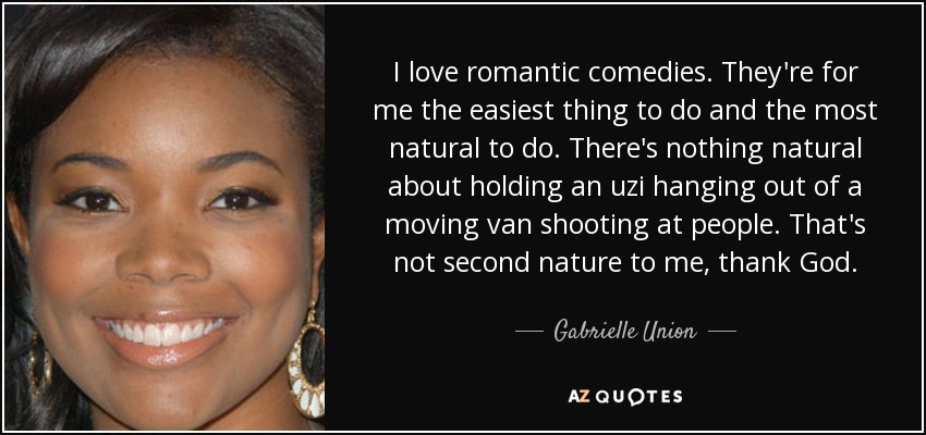I love romantic comedies. They're for me the easiest thing to do and the most natural to do. There's nothing natural about holding an uzi hanging out of a moving van shooting at people. That's not second nature to me, thank God. - Gabrielle Union