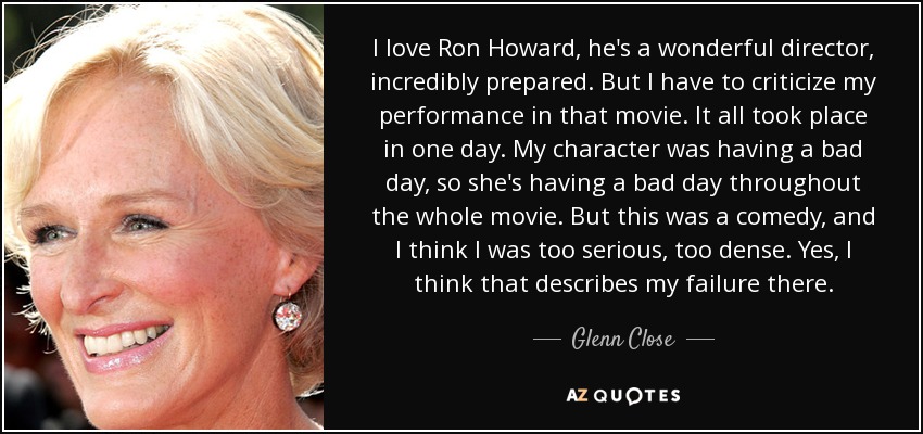 I love Ron Howard, he's a wonderful director, incredibly prepared. But I have to criticize my performance in that movie. It all took place in one day. My character was having a bad day, so she's having a bad day throughout the whole movie. But this was a comedy, and I think I was too serious, too dense. Yes, I think that describes my failure there. - Glenn Close