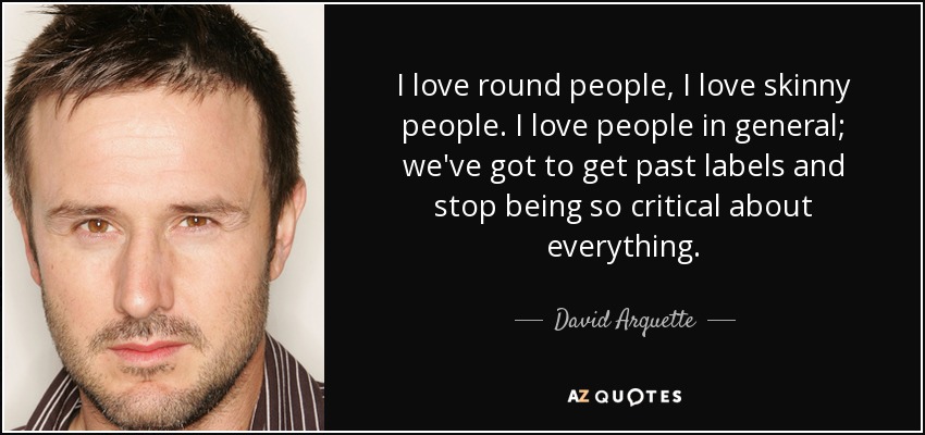 I love round people, I love skinny people. I love people in general; we've got to get past labels and stop being so critical about everything. - David Arquette