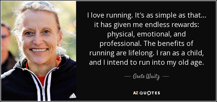 I love running. It's as simple as that ... it has given me endless rewards: physical, emotional, and professional. The benefits of running are lifelong. I ran as a child, and I intend to run into my old age. - Grete Waitz